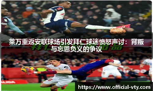 莱万重返安联球场引发拜仁球迷愤怒声讨：背叛与忘恩负义的争议