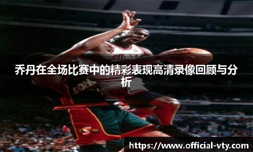 乔丹在全场比赛中的精彩表现高清录像回顾与分析